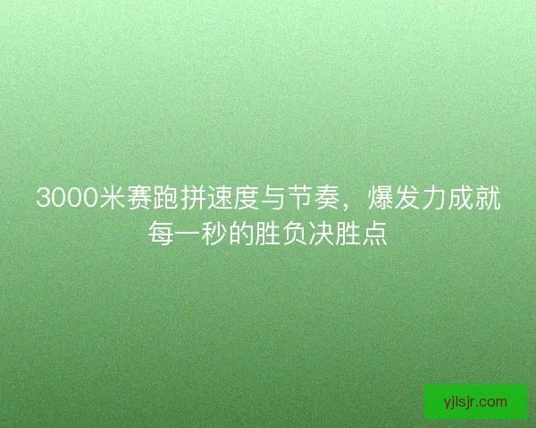 3000米赛跑拼速度与节奏，爆发力成就每一秒的胜负决胜点