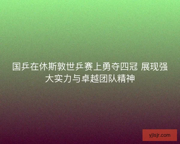 国乒在休斯敦世乒赛上勇夺四冠 展现强大实力与卓越团队精神