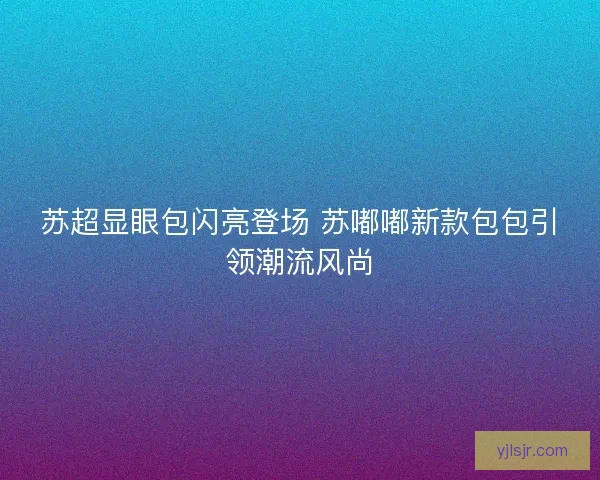 苏超显眼包闪亮登场 苏嘟嘟新款包包引领潮流风尚 苏超显眼包闪亮登场 苏嘟嘟新款包包引领潮流风尚