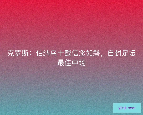 克罗斯：伯纳乌十载信念如磐，自封足坛最佳中场