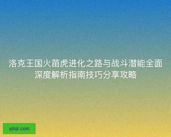 洛克王国火苗虎进化之路与战斗潜能全面深度解析指南技巧分享攻略