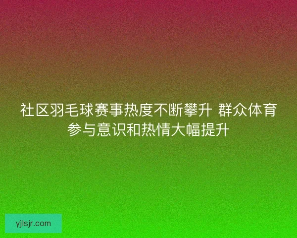 社区羽毛球赛事热度不断攀升 群众体育参与意识和热情大幅提升