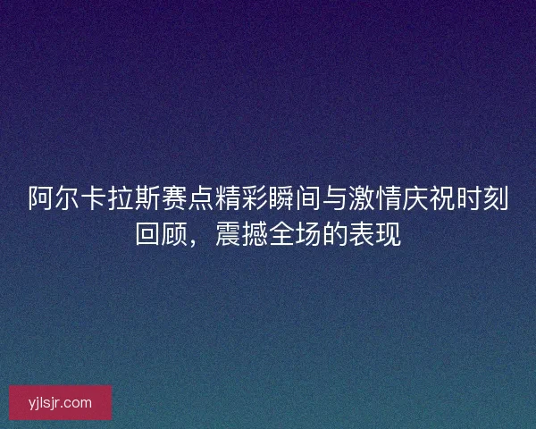 阿尔卡拉斯赛点精彩瞬间与激情庆祝时刻回顾，震撼全场的表现