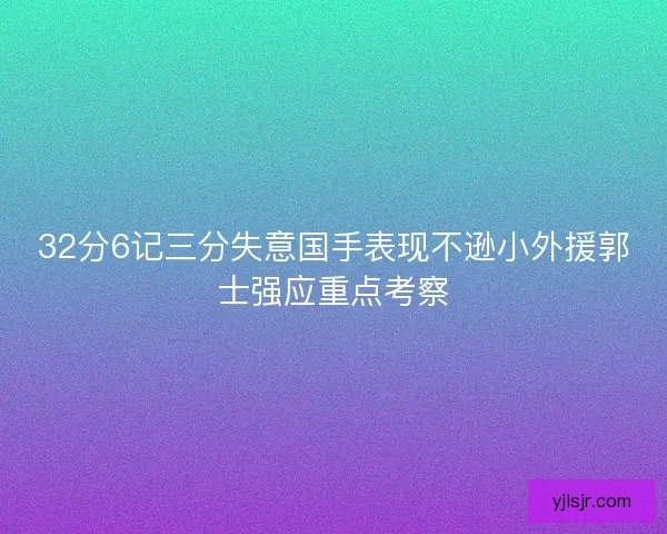 32分6记三分失意国手表现不逊小外援郭士强应重点考察