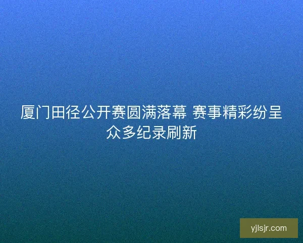 厦门田径公开赛圆满落幕 赛事精彩纷呈众多纪录刷新