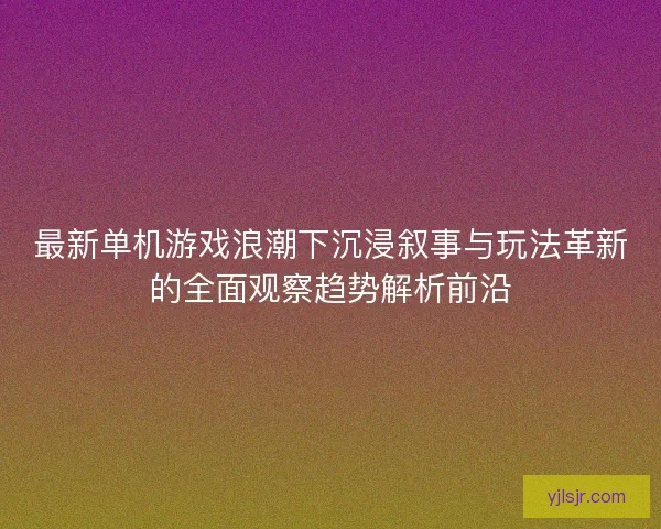最新单机游戏浪潮下沉浸叙事与玩法革新的全面观察趋势解析前沿