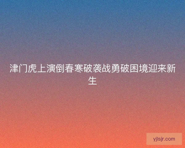 津门虎上演倒春寒破袭战勇破困境迎来新生