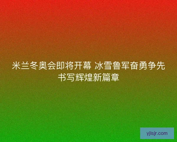 米兰冬奥会即将开幕 冰雪鲁军奋勇争先书写辉煌新篇章