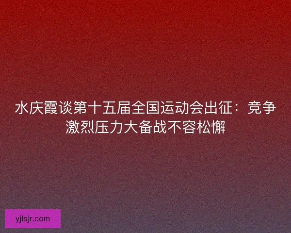 水庆霞谈第十五届全国运动会出征:竞争激烈压力大备战不容松懈 水庆霞谈第十五届全国运动会出征:竞争激烈压力大备战不容松懈