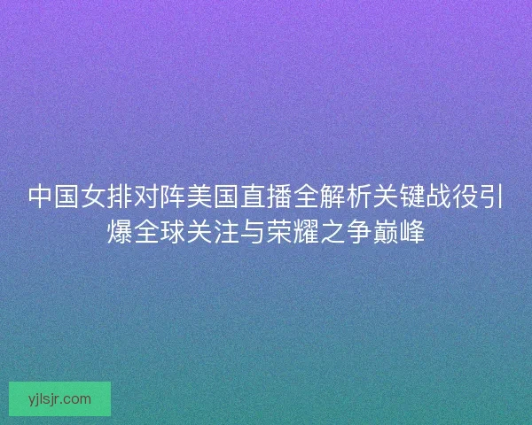 中国女排对阵美国直播全解析关键战役引爆全球关注与荣耀之争巅峰 中国女排对阵美国直播全解析关键战役引爆全球关注与荣耀之争巅峰