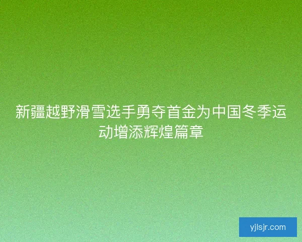 新疆越野滑雪选手勇夺首金为中国冬季运动增添辉煌篇章