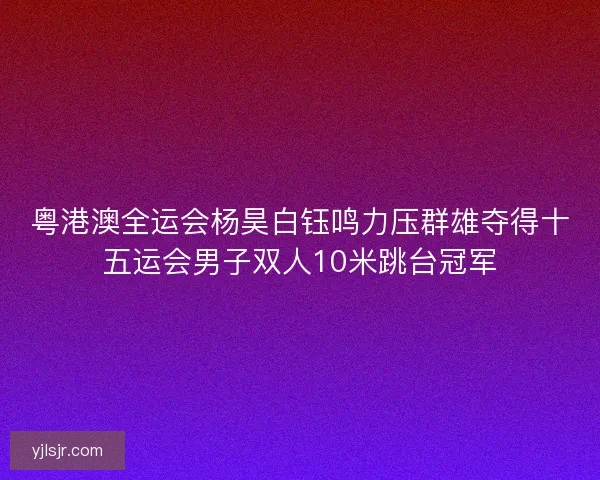 粤港澳全运会杨昊白钰鸣力压群雄夺得十五运会男子双人10米跳台冠军 粤港澳全运会杨昊白钰鸣力压群雄夺得十五运会男子双人10米跳台冠军