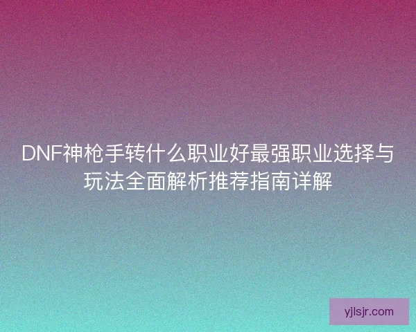 DNF神枪手转什么职业好最强职业选择与玩法全面解析推荐指南详解 DNF神枪手转什么职业好最强职业选择与玩法全面解析推荐指南详解