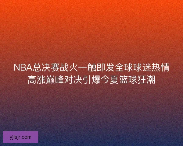 NBA总决赛战火一触即发全球球迷热情高涨巅峰对决引爆今夏篮球狂潮